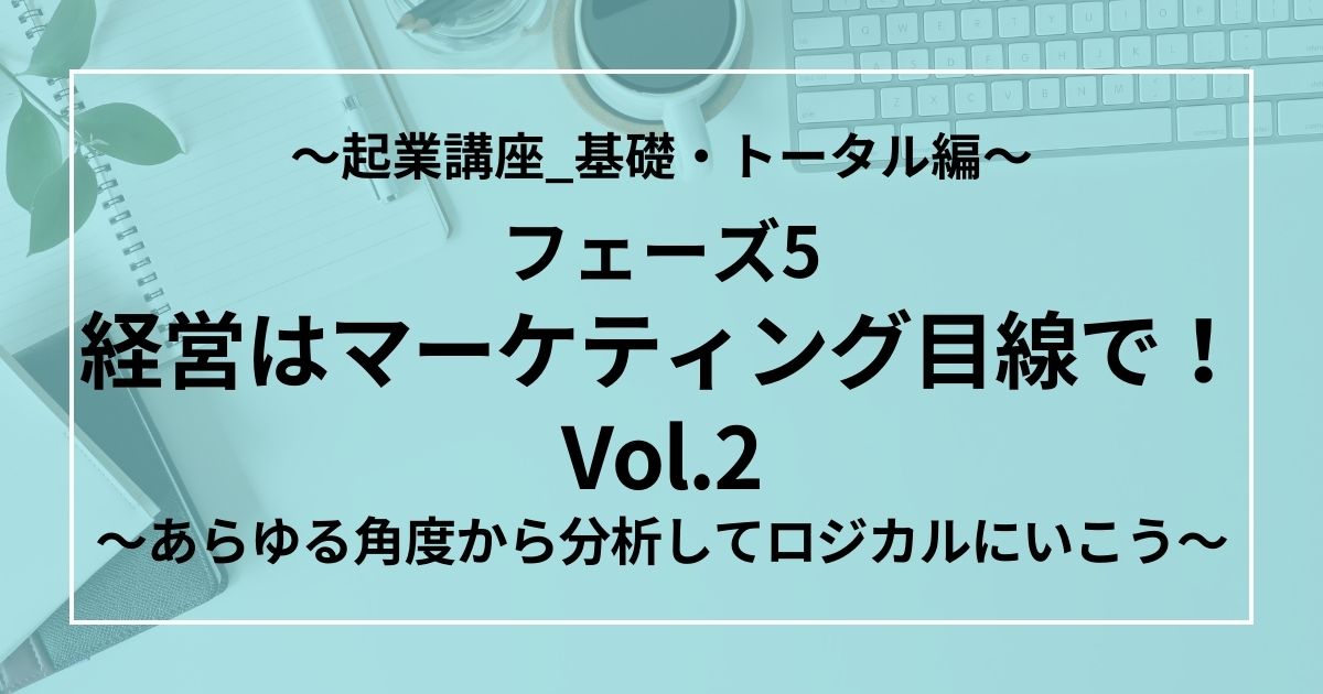 フェーズ5：経営はマーケティング目線で！Vol.2　～あらゆる角度から分析してロジカルにいこう～