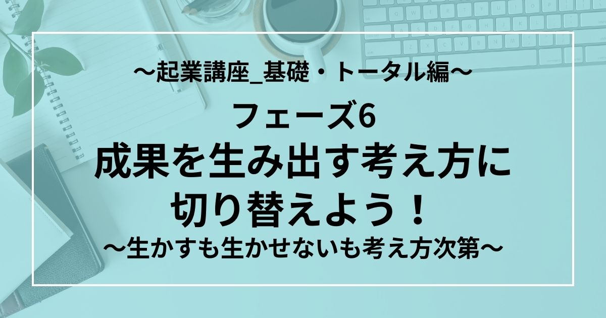 フェーズ6：成果を生み出す考え方に切り替えよう！　～生かすも生かせないも考え方次第～